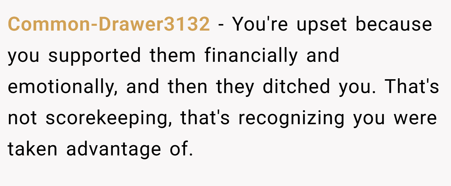 Common-Drawer3132 − You're upset because you supported them financially and emotionally, and then they ditched you. That's not scorekeeping, that's recognizing you were taken advantage of.
