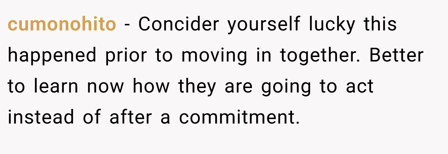 cumonohito − Concider yourself lucky this happened prior to moving in together. Better to learn now how they are going to act instead of after a commitment.
