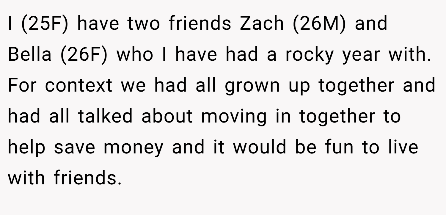 I (25F) have two friends Zach (26M) and Bella (26F) who I have had a rocky year with. For context we had all grown up together and had all talked about moving in together to help save money and it would be fun to live with friends.