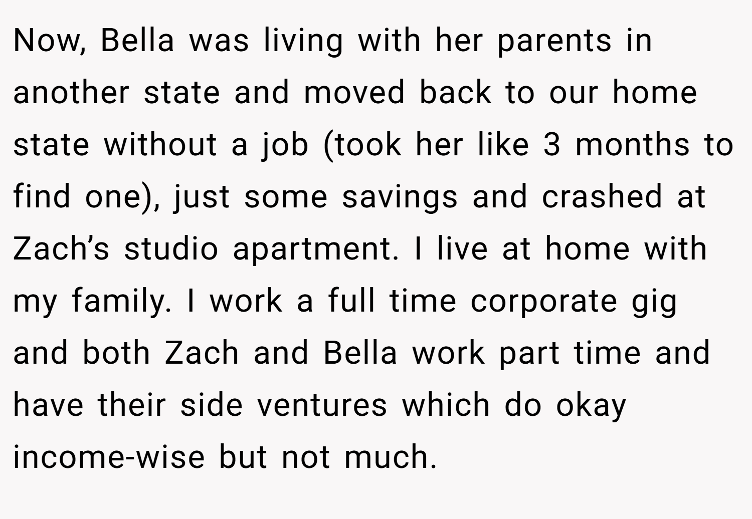 Now, Bella was living with her parents in another state and moved back to our home state without a job (took her like 3 months to find one), just some savings and crashed at Zach’s studio apartment. I live at home with my family. I work a full time corporate gig and both Zach and Bella work part time and have their side ventures which do okay income-wise but not much.