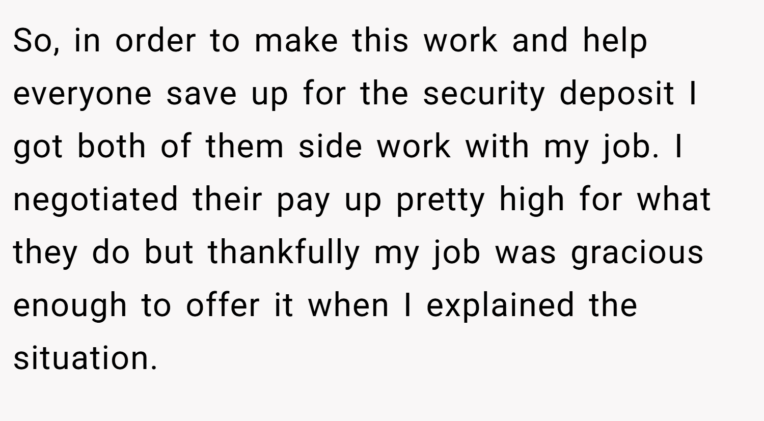 So, in order to make this work and help everyone save up for the security deposit I got both of them side work with my job. I negotiated their pay up pretty high for what they do but thankfully my job was gracious enough to offer it when I explained the situation.