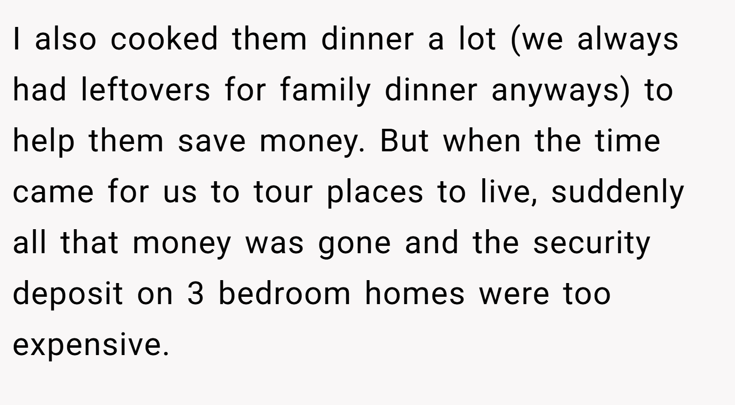 I also cooked them dinner a lot (we always had leftovers for family dinner anyways) to help them save money. But when the time came for us to tour places to live, suddenly all that money was gone and the security deposit on 3 bedroom homes were too expensive.