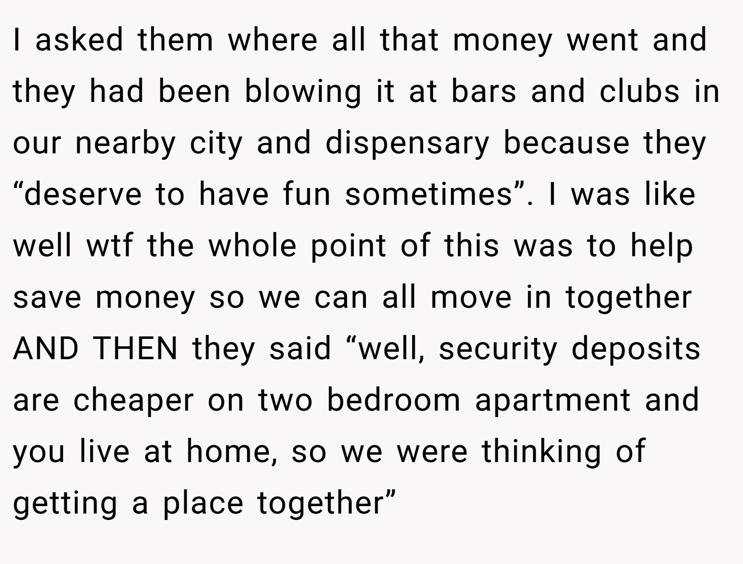 I asked them where all that money went and they had been blowing it at bars and clubs in our nearby city and dispensary because they “deserve to have fun sometimes”. I was like well wtf the whole point of this was to help save money so we can all move in together AND THEN they said “well, security deposits are cheaper on two bedroom apartment and you live at home, so we were thinking of getting a place together”