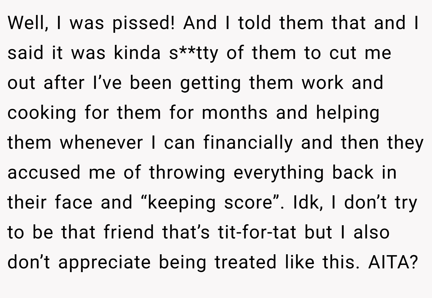 Well, I was pissed! And I told them that and I said it was kinda s**tty of them to cut me out after I’ve been getting them work and cooking for them for months and helping them whenever I can financially and then they accused me of throwing everything back in their face and “keeping score”. Idk, I don’t try to be that friend that’s tit-for-tat but I also don’t appreciate being treated like this. AITA?
