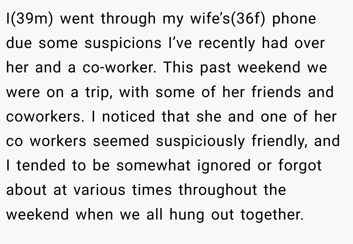 I(39m) went through my wife’s(36f) phone due some suspicions I’ve recently had over her and a co-worker. This past weekend we were on a trip, with some of her friends and coworkers. I noticed that she and one of her co workers seemed suspiciously friendly, and I tended to be somewhat ignored or forgot about at various times throughout the weekend when we all hung out together.