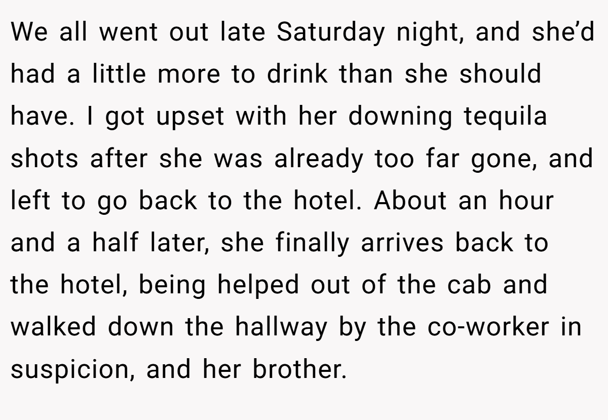 We all went out late Saturday night, and she’d had a little more to drink than she should have. I got upset with her downing tequila shots after she was already too far gone, and left to go back to the hotel. About an hour and a half later, she finally arrives back to the hotel, being helped out of the cab and walked down the hallway by the co-worker in suspicion, and her brother.