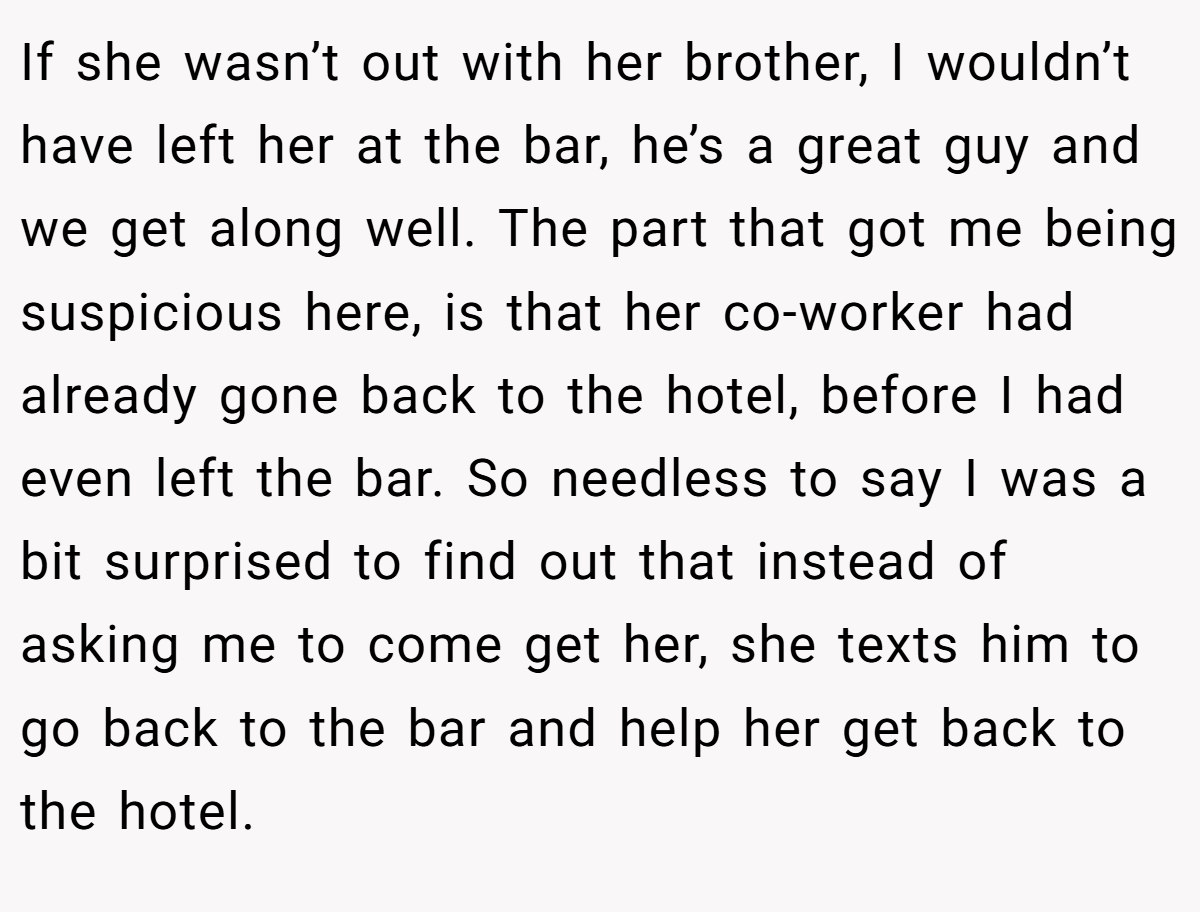 If she wasn’t out with her brother, I wouldn’t have left her at the bar, he’s a great guy and we get along well. The part that got me being suspicious here, is that her co-worker had already gone back to the hotel, before I had even left the bar. So needless to say I was a bit surprised to find out that instead of asking me to come get her, she texts him to go back to the bar and help her get back to the hotel.
