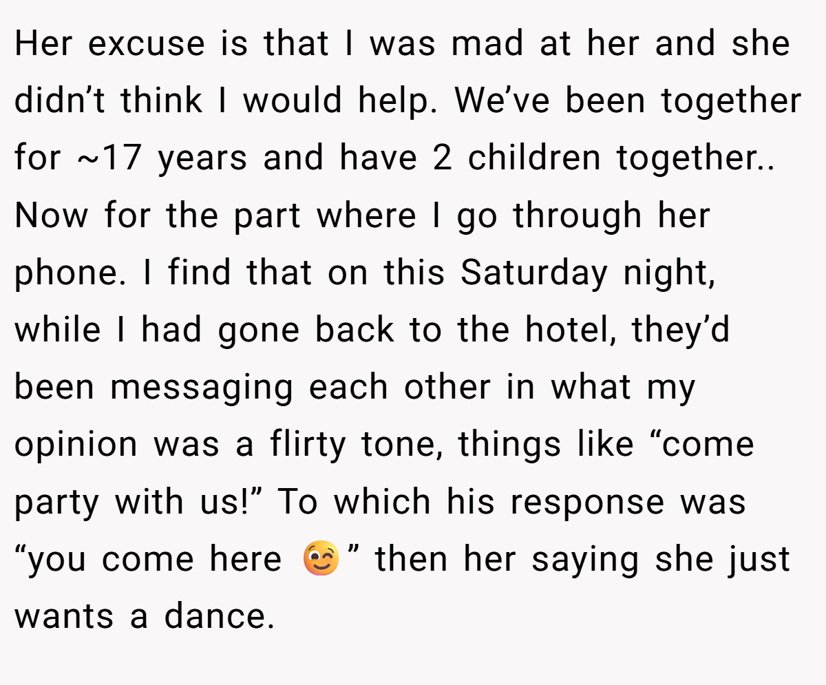 Her excuse is that I was mad at her and she didn’t think I would help. We’ve been together for ~17 years and have 2 children together.. Now for the part where I go through her phone. I find that on this Saturday night, while I had gone back to the hotel, they’d been messaging each other in what my opinion was a flirty tone, things like “come party with us!” To which his response was “you come here 😉” then her saying she just wants a dance.