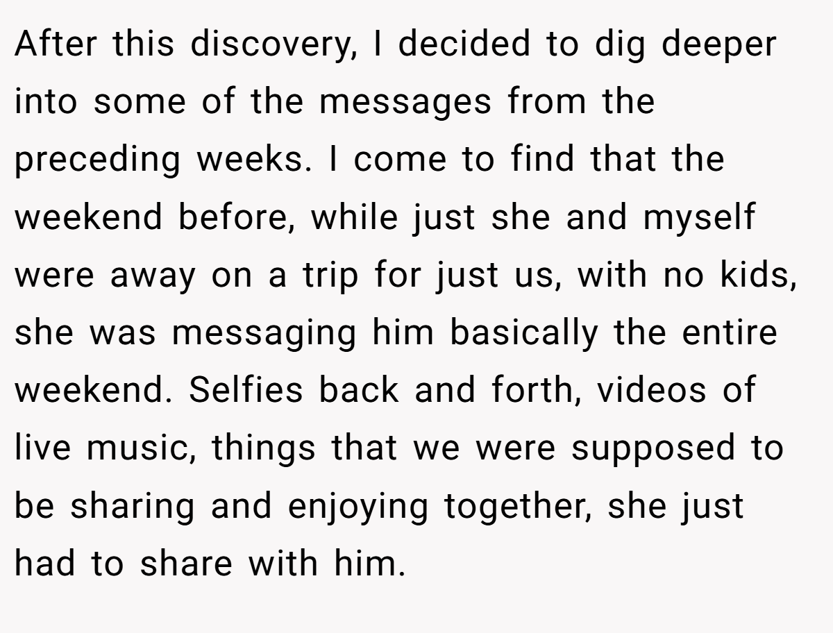 After this discovery, I decided to dig deeper into some of the messages from the preceding weeks. I come to find that the weekend before, while just she and myself were away on a trip for just us, with no kids, she was messaging him basically the entire weekend. Selfies back and forth, videos of live music, things that we were supposed to be sharing and enjoying together, she just had to share with him.