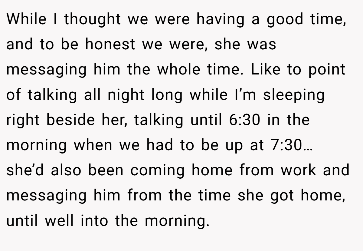 While I thought we were having a good time, and to be honest we were, she was messaging him the whole time. Like to point of talking all night long while I’m sleeping right beside her, talking until 6:30 in the morning when we had to be up at 7:30… she’d also been coming home from work and messaging him from the time she got home, until well into the morning.