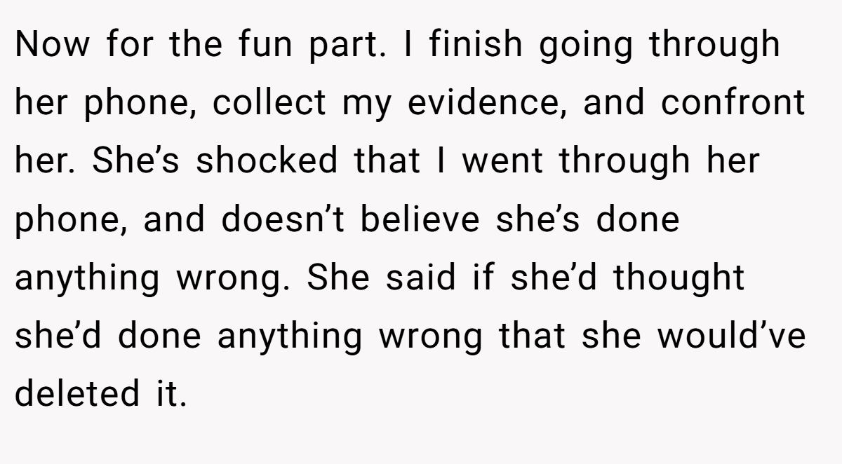 Now for the fun part. I finish going through her phone, collect my evidence, and confront her. She’s shocked that I went through her phone, and doesn’t believe she’s done anything wrong. She said if she’d thought she’d done anything wrong that she would’ve deleted it.