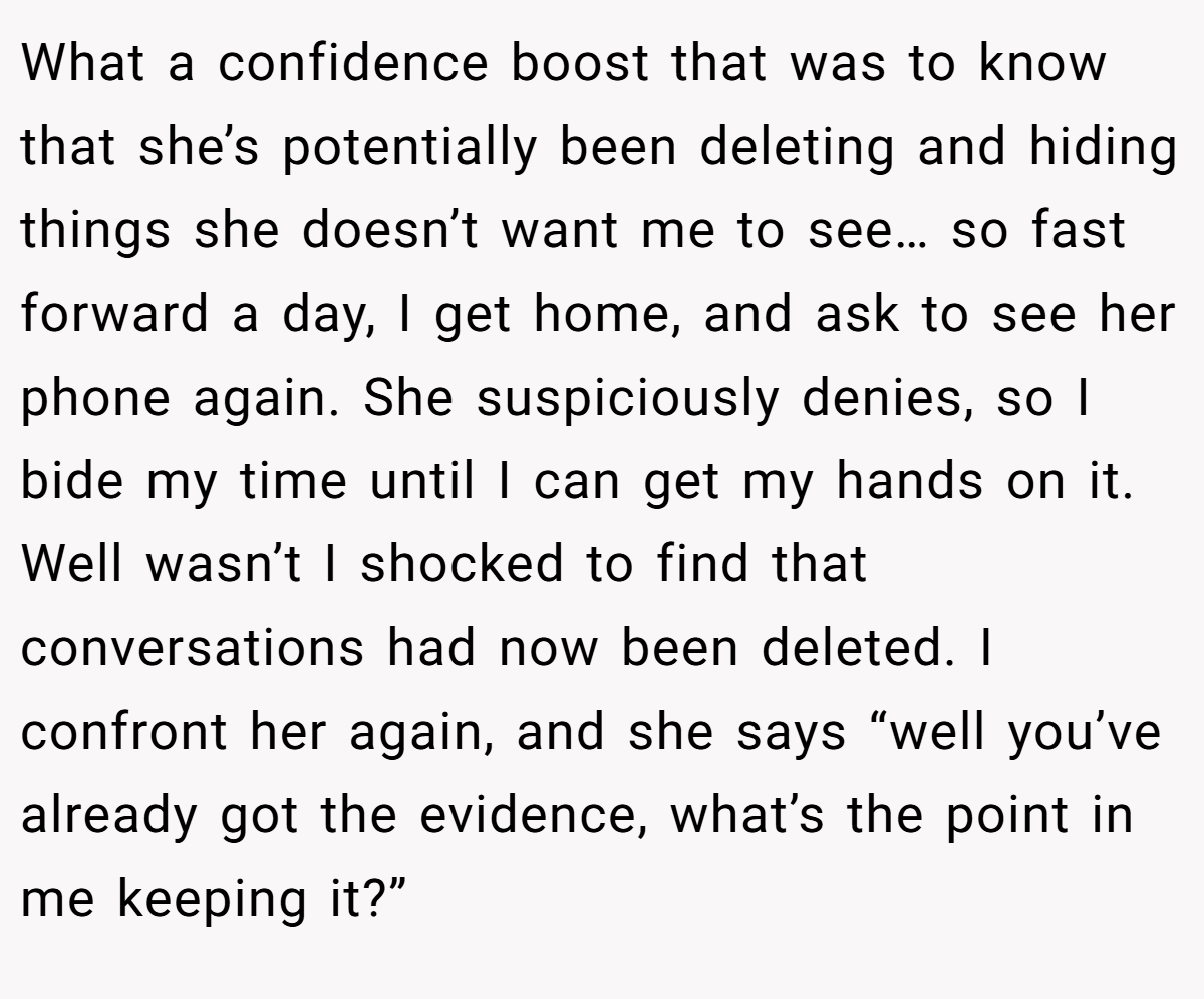 What a confidence boost that was to know that she’s potentially been deleting and hiding things she doesn’t want me to see… so fast forward a day, I get home, and ask to see her phone again. She suspiciously denies, so I bide my time until I can get my hands on it. Well wasn’t I shocked to find that conversations had now been deleted. I confront her again, and she says “well you’ve already got the evidence, what’s the point in me keeping it?”