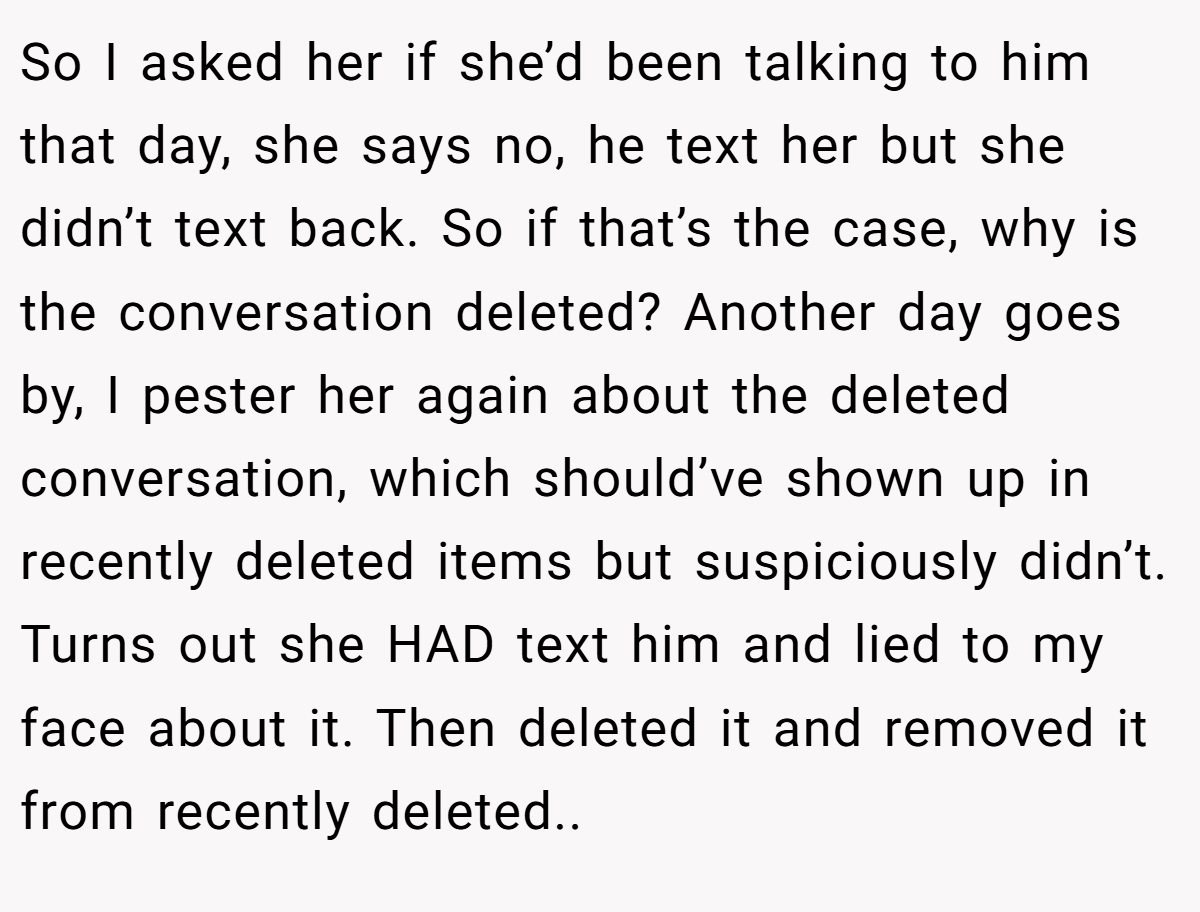 So I asked her if she’d been talking to him that day, she says no, he text her but she didn’t text back. So if that’s the case, why is the conversation deleted? Another day goes by, I pester her again about the deleted conversation, which should’ve shown up in recently deleted items but suspiciously didn’t. Turns out she HAD text him and lied to my face about it. Then deleted it and removed it from recently deleted..