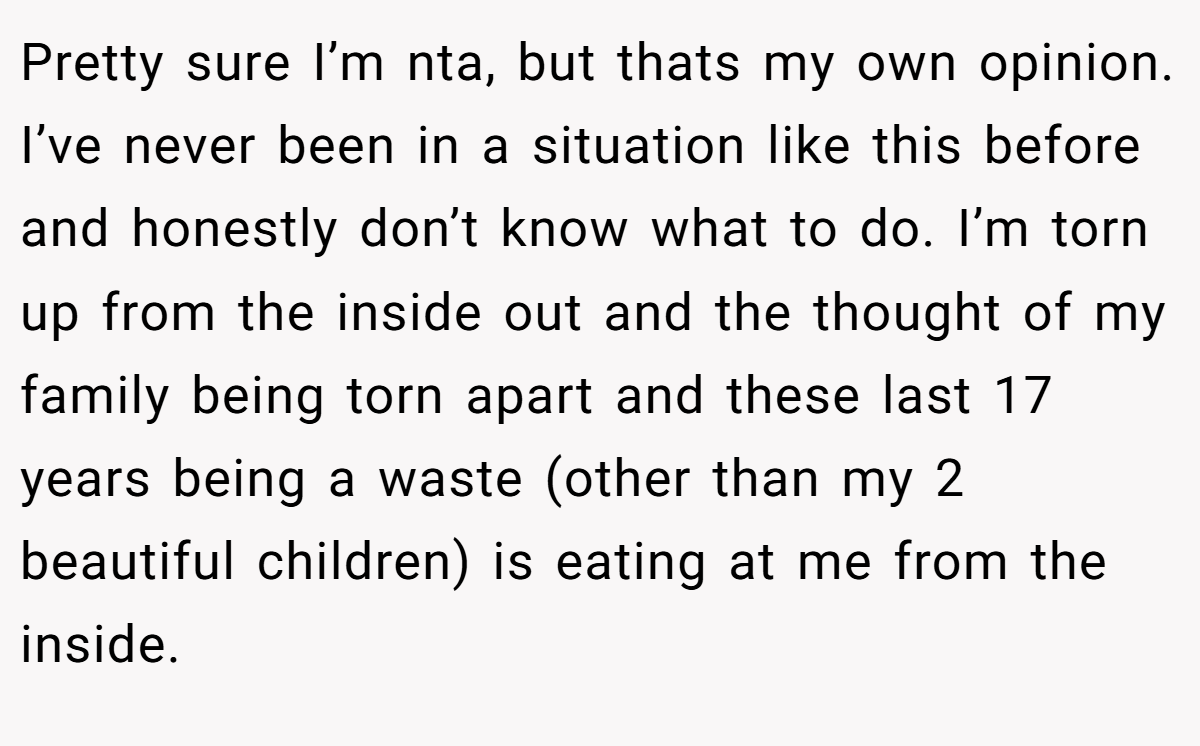 Pretty sure I’m nta, but thats my own opinion. I’ve never been in a situation like this before and honestly don’t know what to do. I’m torn up from the inside out and the thought of my family being torn apart and these last 17 years being a waste (other than my 2 beautiful children) is eating at me from the inside.