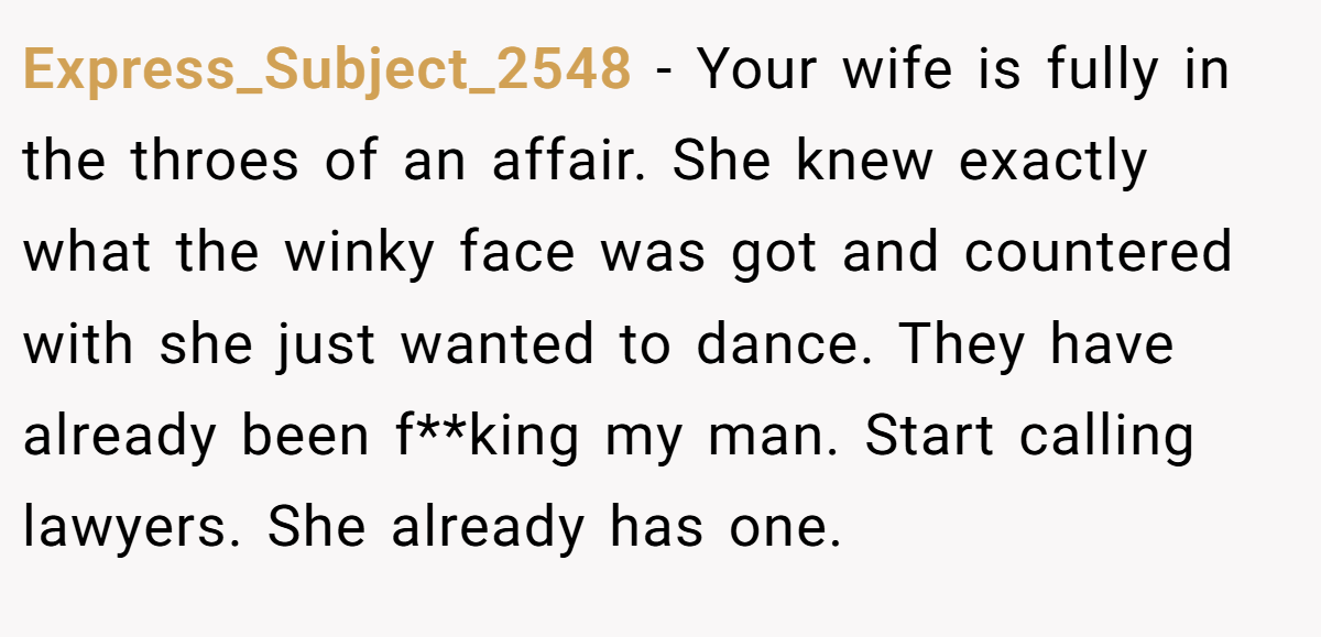 Express_Subject_2548 − Your wife is fully in the throes of an affair. She knew exactly what the winky face was got and countered with she just wanted to dance. They have already been f**king my man. Start calling lawyers. She already has one.