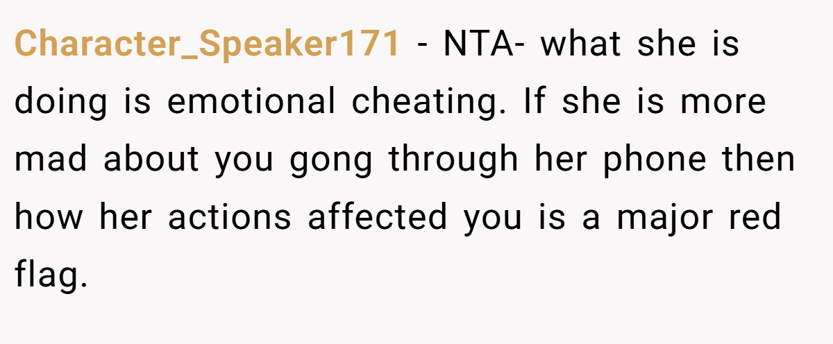 Character_Speaker171 − NTA- what she is doing is emotional cheating. If she is more mad about you gong through her phone then how her actions affected you is a major red flag.