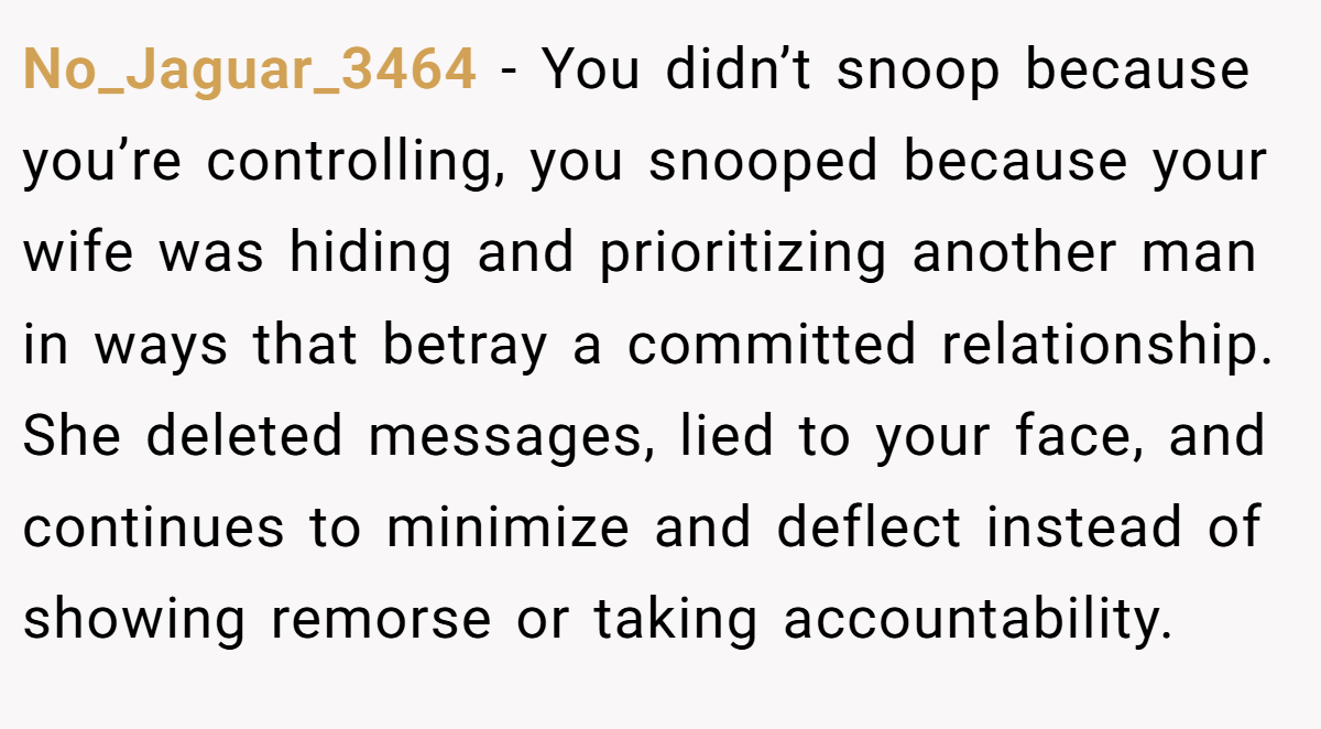 No_Jaguar_3464 − You didn’t snoop because you’re controlling, you snooped because your wife was hiding and prioritizing another man in ways that betray a committed relationship. She deleted messages, lied to your face, and continues to minimize and deflect instead of showing remorse or taking accountability.