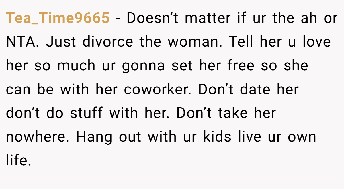 Tea_Time9665 − Doesn’t matter if ur the ah or NTA. Just divorce the woman. Tell her u love her so much ur gonna set her free so she can be with her coworker. Don’t date her don’t do stuff with her. Don’t take her nowhere. Hang out with ur kids live ur own life.
