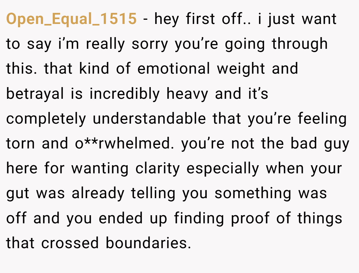 Open_Equal_1515 − hey first off.. i just want to say i’m really sorry you’re going through this. that kind of emotional weight and betrayal is incredibly heavy and it’s completely understandable that you’re feeling torn and o**rwhelmed. you’re not the bad guy here for wanting clarity especially when your gut was already telling you something was off and you ended up finding proof of things that crossed boundaries.