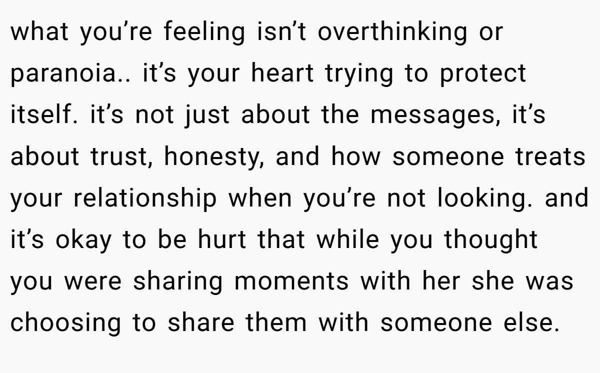 what you’re feeling isn’t overthinking or paranoia.. it’s your heart trying to protect itself. it’s not just about the messages, it’s about trust, honesty, and how someone treats your relationship when you’re not looking. and it’s okay to be hurt that while you thought you were sharing moments with her she was choosing to share them with someone else.