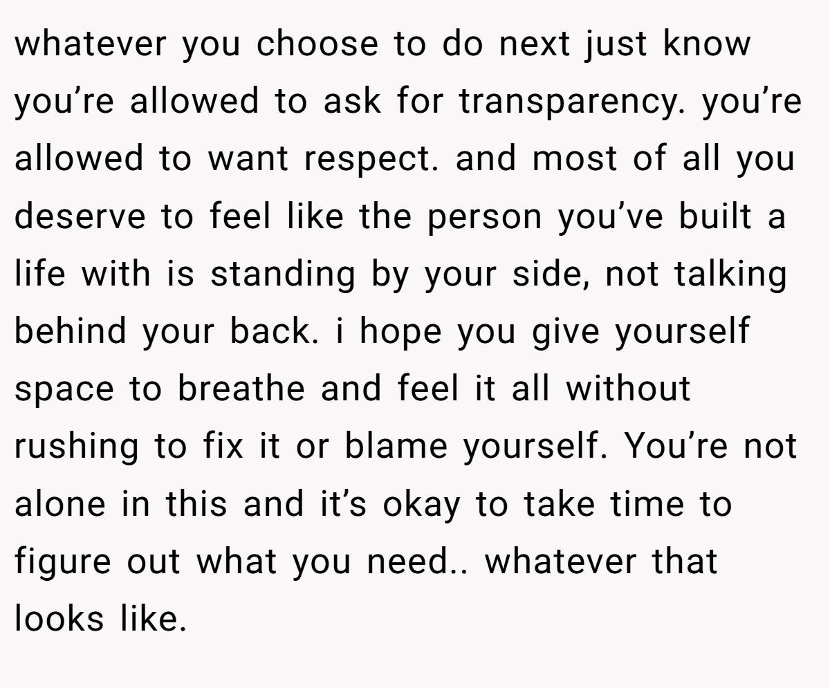 whatever you choose to do next just know you’re allowed to ask for transparency. you’re allowed to want respect. and most of all you deserve to feel like the person you’ve built a life with is standing by your side, not talking behind your back. i hope you give yourself space to breathe and feel it all without rushing to fix it or blame yourself. You’re not alone in this and it’s okay to take time to figure out what you need.. whatever that looks like.
