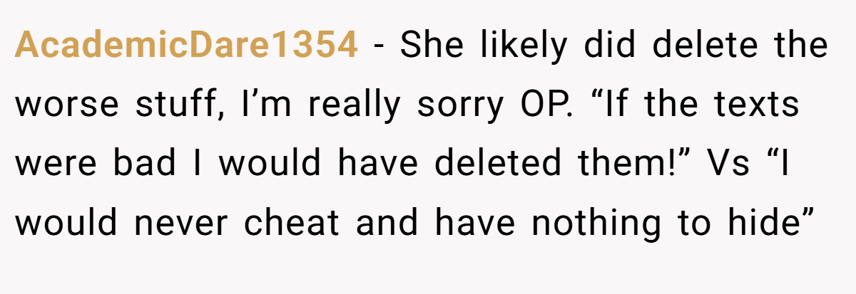 AcademicDare1354 − She likely did delete the worse stuff, I’m really sorry OP. “If the texts were bad I would have deleted them!” Vs “I would never cheat and have nothing to hide”