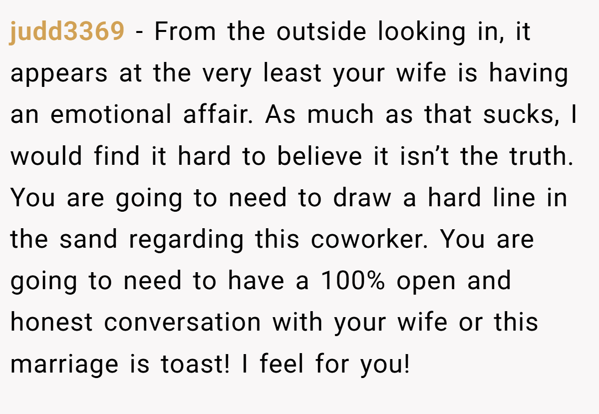 judd3369 − From the outside looking in, it appears at the very least your wife is having an emotional affair. As much as that sucks, I would find it hard to believe it isn’t the truth. You are going to need to draw a hard line in the sand regarding this coworker. You are going to need to have a 100% open and honest conversation with your wife or this marriage is toast! I feel for you!