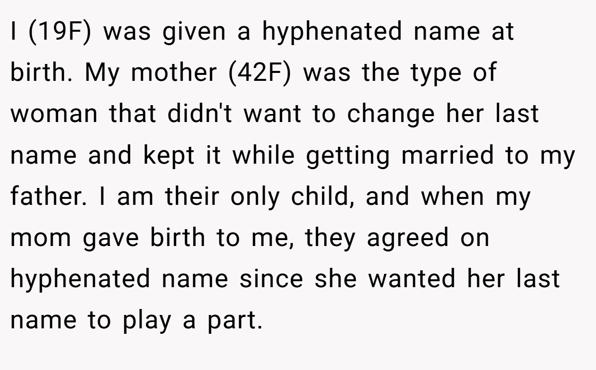 I (19F) was given a hyphenated name at birth. My mother (42F) was the type of woman that didn't want to change her last name and kept it while getting married to my father. I am their only child, and when my mom gave birth to me, they agreed on hyphenated name since she wanted her last name to play a part.