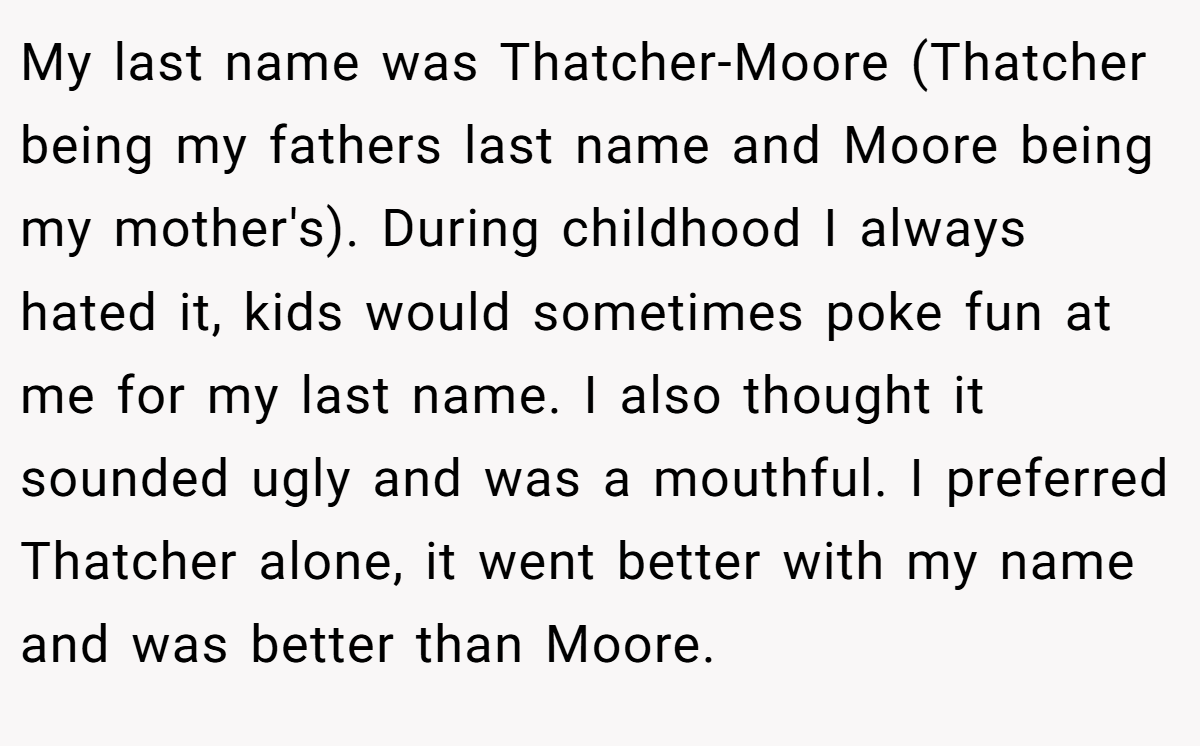 My last name was Thatcher-Moore (Thatcher being my fathers last name and Moore being my mother's). During childhood I always hated it, kids would sometimes poke fun at me for my last name. I also thought it sounded ugly and was a mouthful. I preferred Thatcher alone, it went better with my name and was better than Moore.