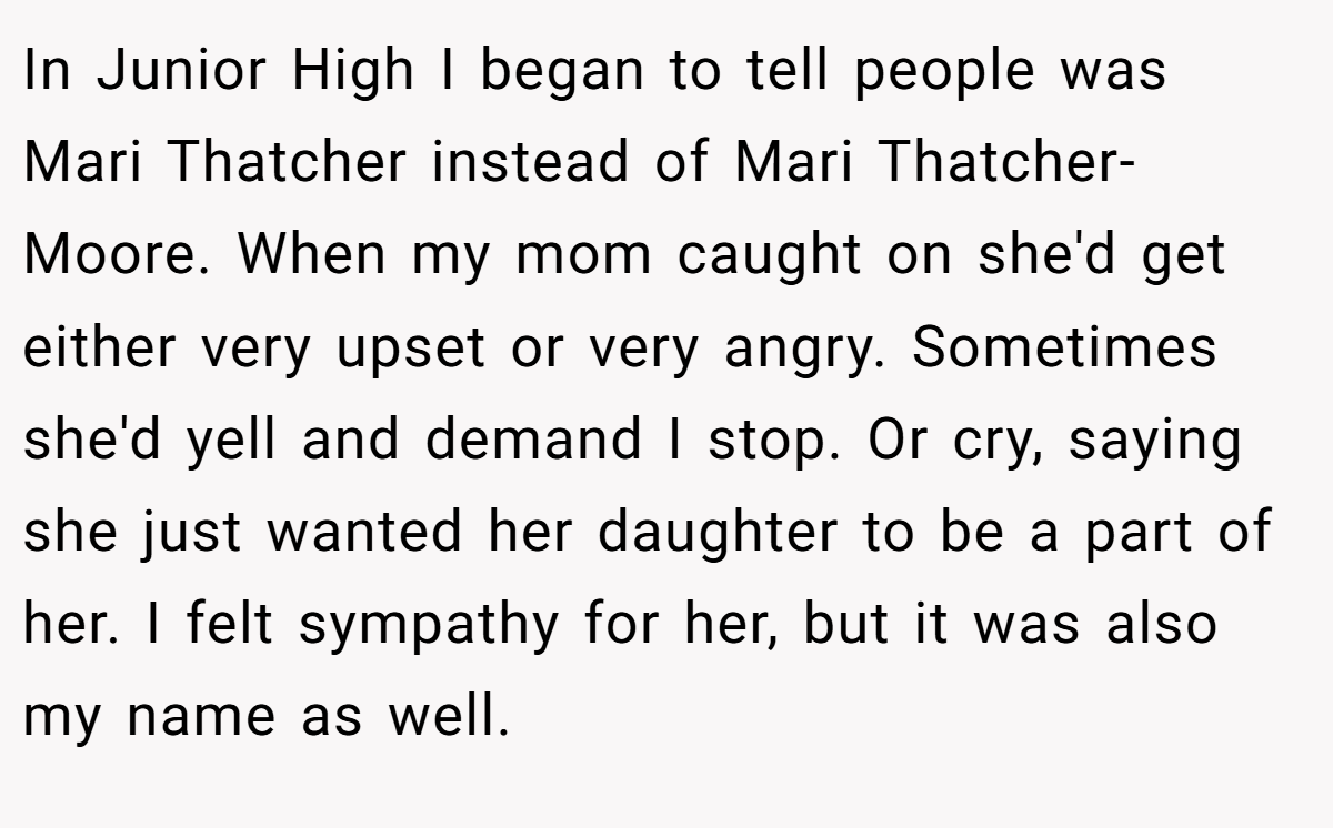 In Junior High I began to tell people was Mari Thatcher instead of Mari Thatcher-Moore. When my mom caught on she'd get either very upset or very angry. Sometimes she'd yell and demand I stop. Or cry, saying she just wanted her daughter to be a part of her. I felt sympathy for her, but it was also my name as well.