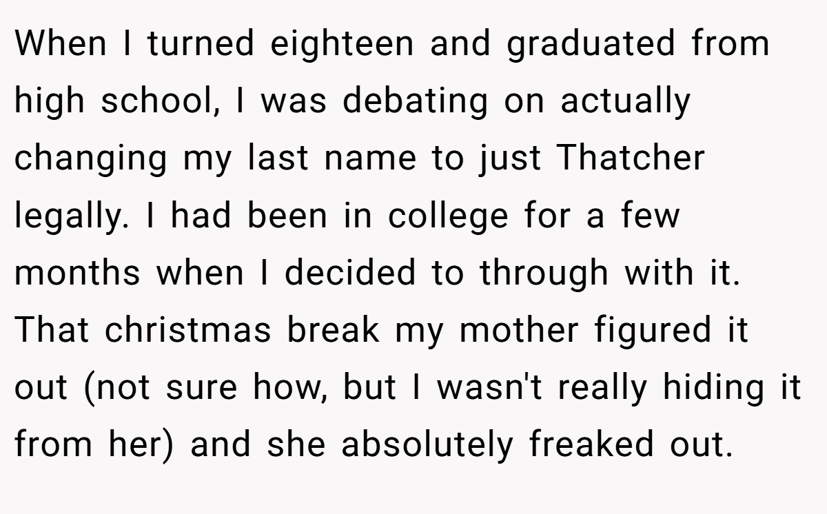 When I turned eighteen and graduated from high school, I was debating on actually changing my last name to just Thatcher legally. I had been in college for a few months when I decided to through with it. That christmas break my mother figured it out (not sure how, but I wasn't really hiding it from her) and she absolutely freaked out.