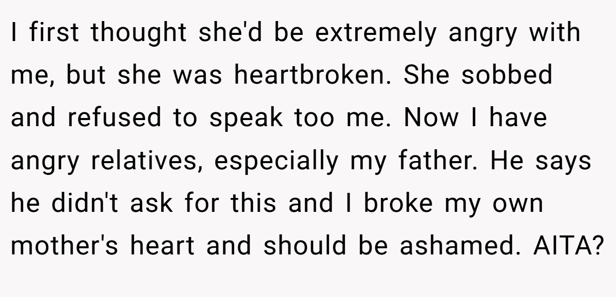 I first thought she'd be extremely angry with me, but she was heartbroken. She sobbed and refused to speak too me. Now I have angry relatives, especially my father. He says he didn't ask for this and I broke my own mother's heart and should be ashamed. AITA?
