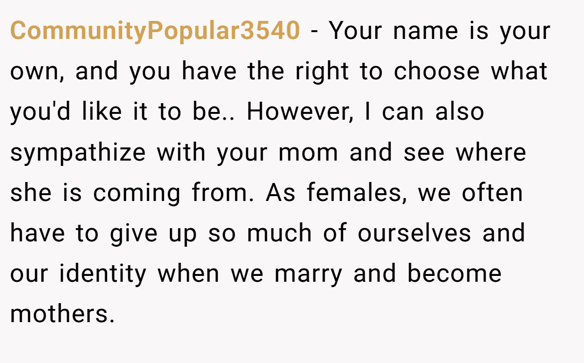 CommunityPopular3540 − Your name is your own, and you have the right to choose what you'd like it to be.. However, I can also sympathize with your mom and see where she is coming from. As females, we often have to give up so much of ourselves and our identity when we marry and become mothers.