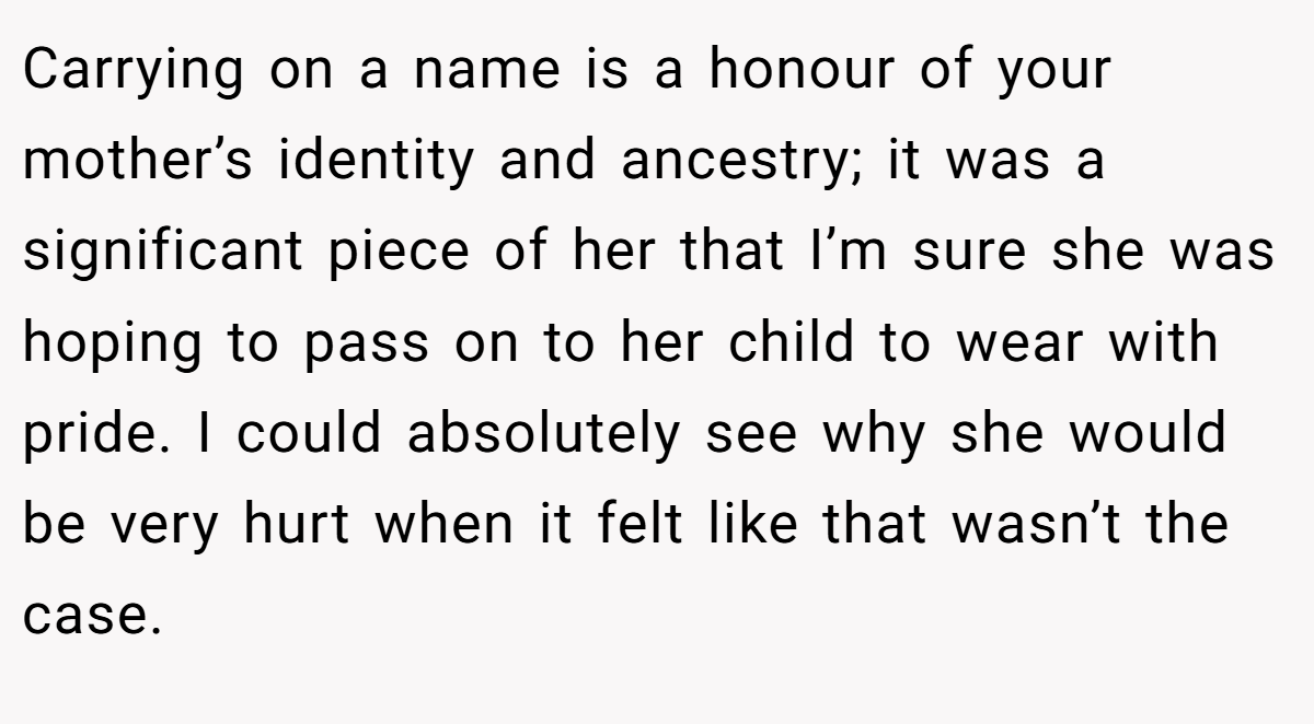 Carrying on a name is a honour of your mother’s identity and ancestry; it was a significant piece of her that I’m sure she was hoping to pass on to her child to wear with pride. I could absolutely see why she would be very hurt when it felt like that wasn’t the case.