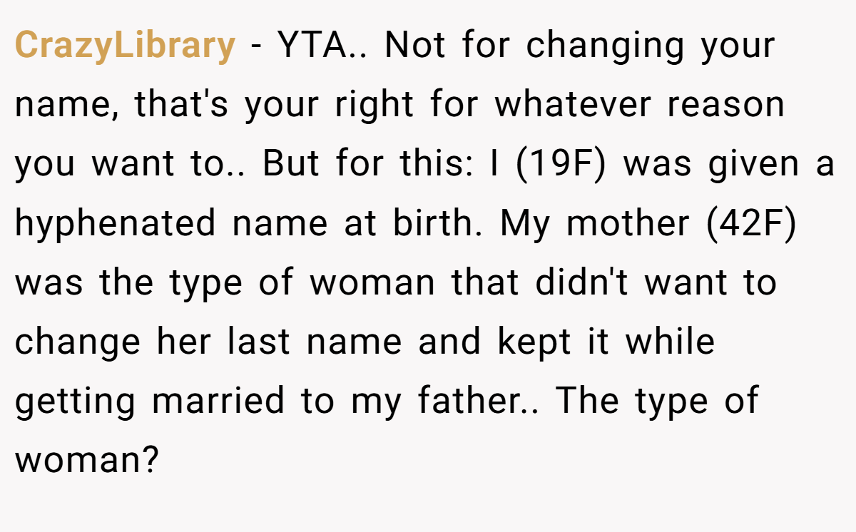 CrazyLibrary − YTA.. Not for changing your name, that's your right for whatever reason you want to.. But for this: I (19F) was given a hyphenated name at birth. My mother (42F) was the type of woman that didn't want to change her last name and kept it while getting married to my father.. The type of woman?