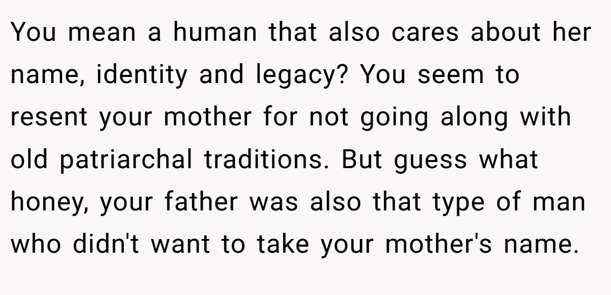 You mean a human that also cares about her name, identity and legacy? You seem to resent your mother for not going along with old patriarchal traditions. But guess what honey, your father was also that type of man who didn't want to take your mother's name.