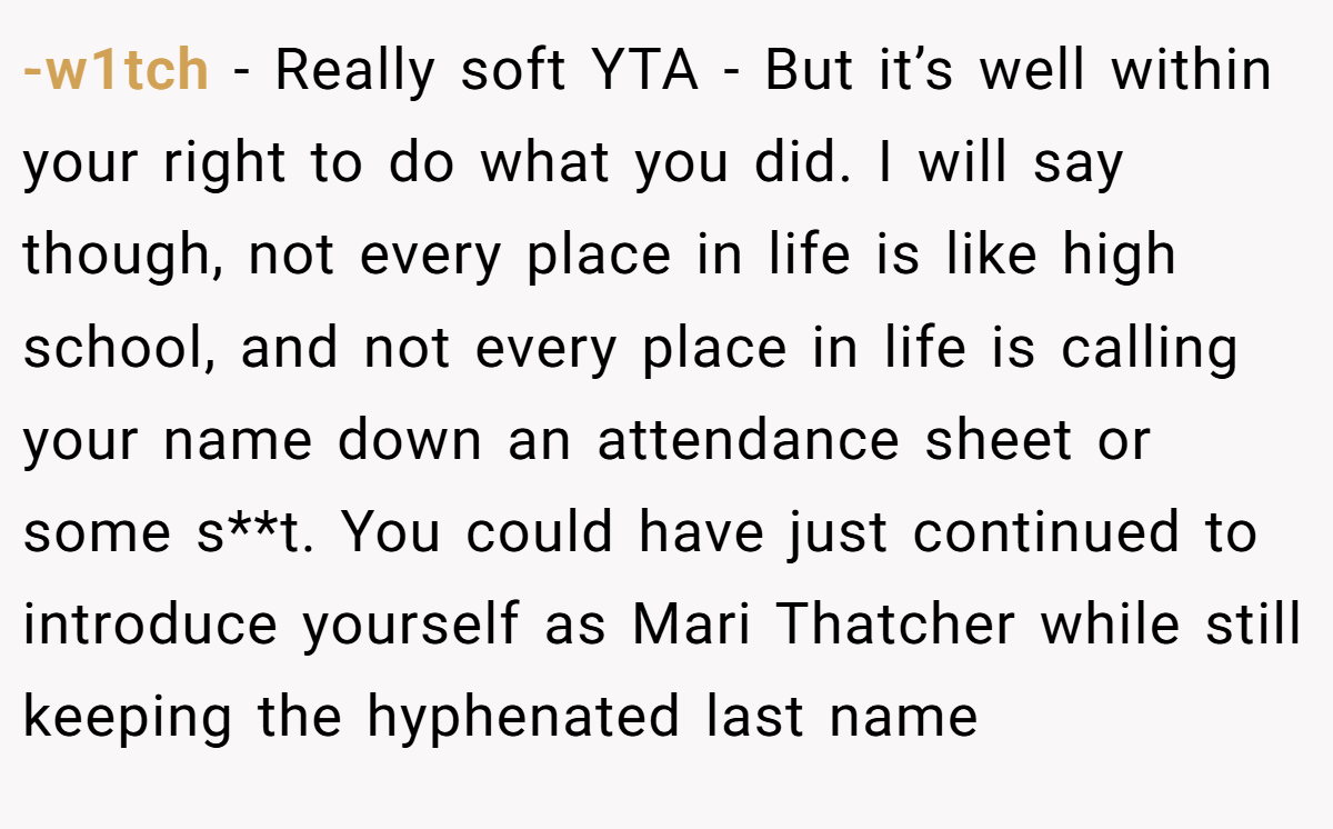 -w1tch − Really soft YTA - But it’s well within your right to do what you did. I will say though, not every place in life is like high school, and not every place in life is calling your name down an attendance sheet or some s**t. You could have just continued to introduce yourself as Mari Thatcher while still keeping the hyphenated last name