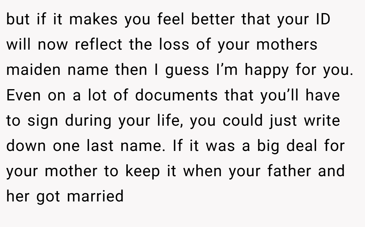 but if it makes you feel better that your ID will now reflect the loss of your mothers maiden name then I guess I’m happy for you. Even on a lot of documents that you’ll have to sign during your life, you could just write down one last name. If it was a big deal for your mother to keep it when your father and her got married