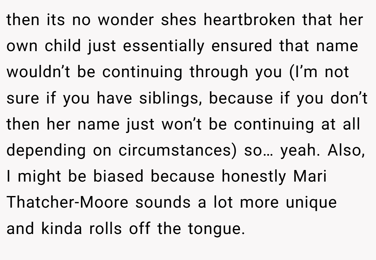 then its no wonder shes heartbroken that her own child just essentially ensured that name wouldn’t be continuing through you (I’m not sure if you have siblings, because if you don’t then her name just won’t be continuing at all depending on circumstances) so… yeah. Also, I might be biased because honestly Mari Thatcher-Moore sounds a lot more unique and kinda rolls off the tongue.