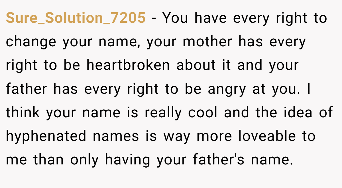 Sure_Solution_7205 − You have every right to change your name, your mother has every right to be heartbroken about it and your father has every right to be angry at you. I think your name is really cool and the idea of hyphenated names is way more loveable to me than only having your father's name.