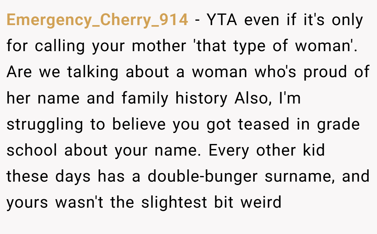 Emergency_Cherry_914 − YTA even if it's only for calling your mother 'that type of woman'. Are we talking about a woman who's proud of her name and family history Also, I'm struggling to believe you got teased in grade school about your name. Every other kid these days has a double-bunger surname, and yours wasn't the slightest bit weird