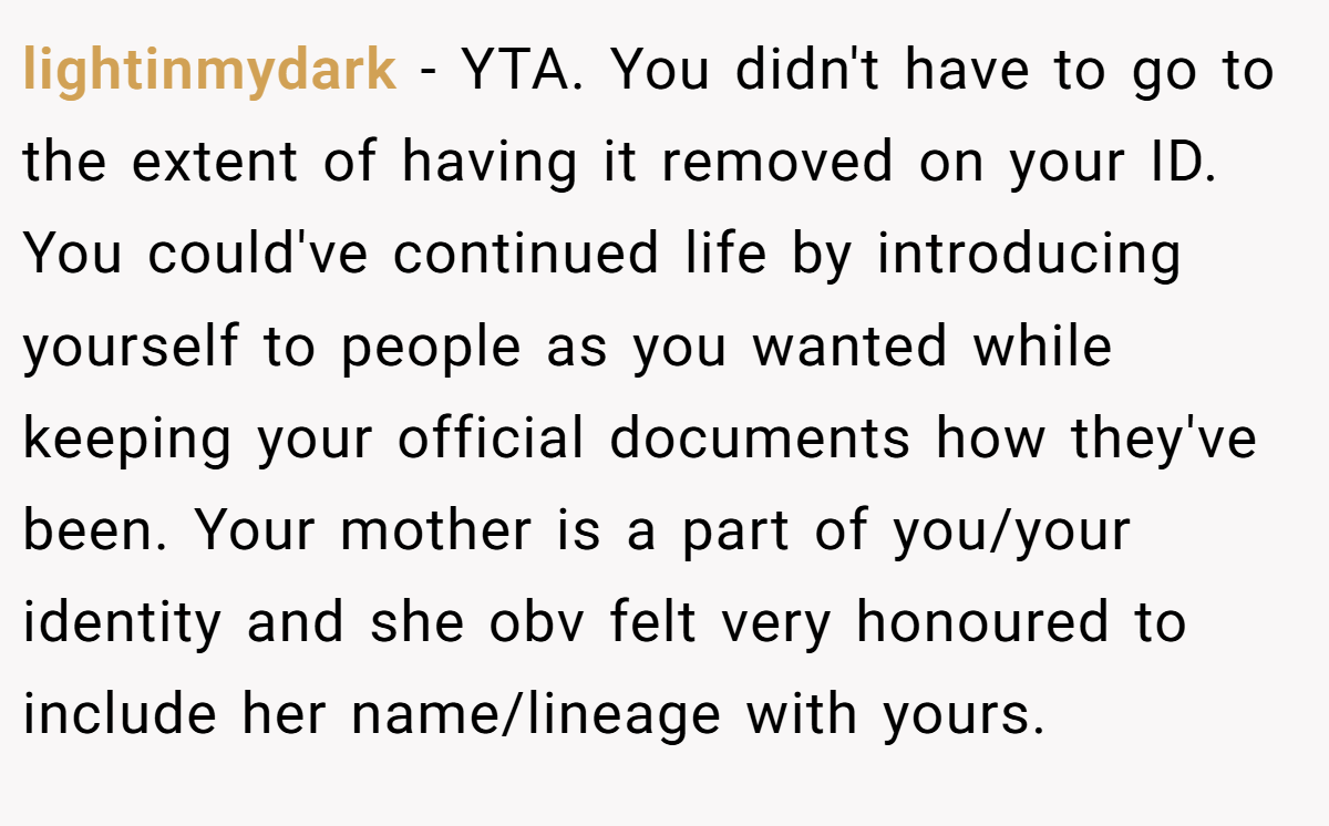 lightinmydark − YTA. You didn't have to go to the extent of having it removed on your ID. You could've continued life by introducing yourself to people as you wanted while keeping your official documents how they've been. Your mother is a part of you/your identity and she obv felt very honoured to include her name/lineage with yours.