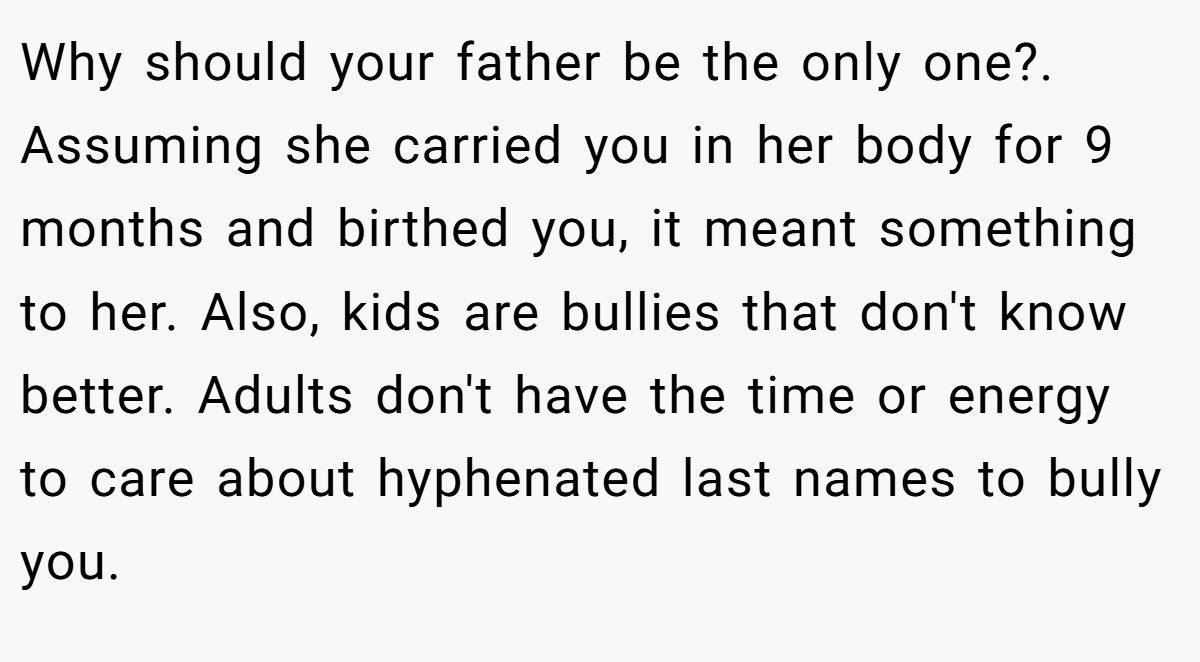 Why should your father be the only one?. Assuming she carried you in her body for 9 months and birthed you, it meant something to her. Also, kids are bullies that don't know better. Adults don't have the time or energy to care about hyphenated last names to bully you.