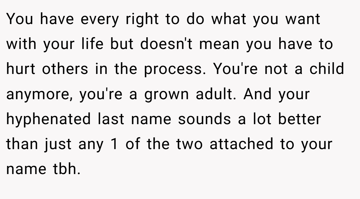 You have every right to do what you want with your life but doesn't mean you have to hurt others in the process. You're not a child anymore, you're a grown adult. And your hyphenated last name sounds a lot better than just any 1 of the two attached to your name tbh.