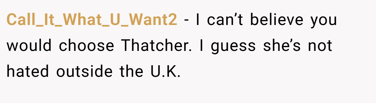 Call_It_What_U_Want2 − I can’t believe you would choose Thatcher. I guess she’s not hated outside the U.K.