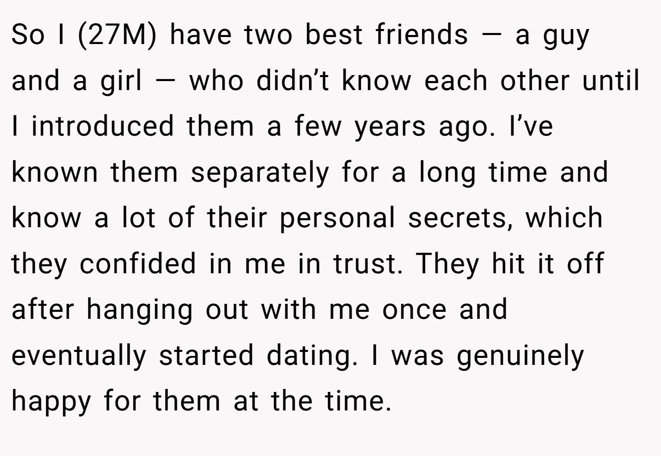 So I (27M) have two best friends — a guy and a girl — who didn’t know each other until I introduced them a few years ago. I’ve known them separately for a long time and know a lot of their personal secrets, which they confided in me in trust. They hit it off after hanging out with me once and eventually started dating. I was genuinely happy for them at the time.
