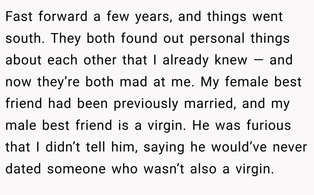 Fast forward a few years, and things went south. They both found out personal things about each other that I already knew — and now they’re both mad at me. My female best friend had been previously married, and my male best friend is a virgin. He was furious that I didn’t tell him, saying he would’ve never dated someone who wasn’t also a virgin.