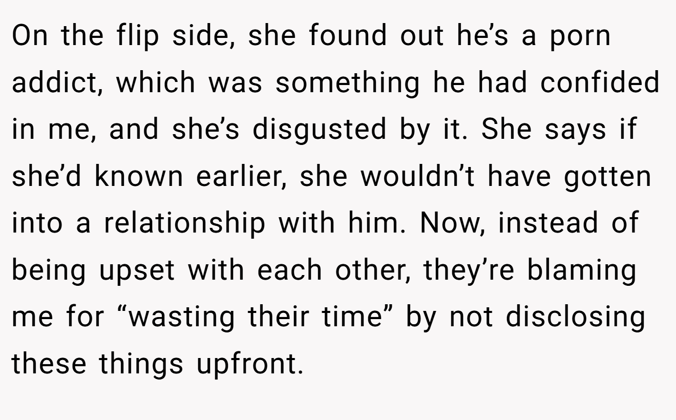 On the flip side, she found out he’s a porn addict, which was something he had confided in me, and she’s disgusted by it. She says if she’d known earlier, she wouldn’t have gotten into a relationship with him. Now, instead of being upset with each other, they’re blaming me for “wasting their time” by not disclosing these things upfront.
