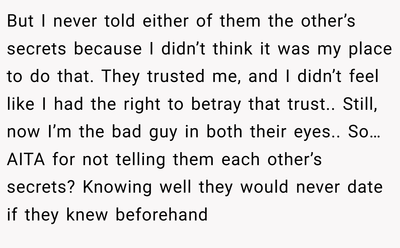 But I never told either of them the other’s secrets because I didn’t think it was my place to do that. They trusted me, and I didn’t feel like I had the right to betray that trust.. Still, now I’m the bad guy in both their eyes.. So… AITA for not telling them each other’s secrets? Knowing well they would never date if they knew beforehand