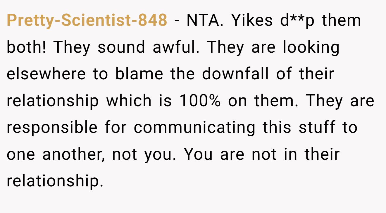 Pretty-Scientist-848 − NTA. Yikes d**p them both! They sound awful. They are looking elsewhere to blame the downfall of their relationship which is 100% on them. They are responsible for communicating this stuff to one another, not you. You are not in their relationship.